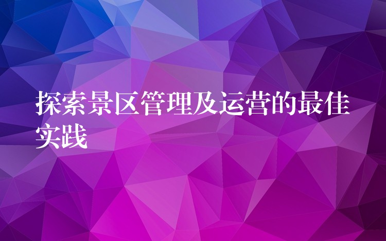 探索景区管理及运营的最佳实践