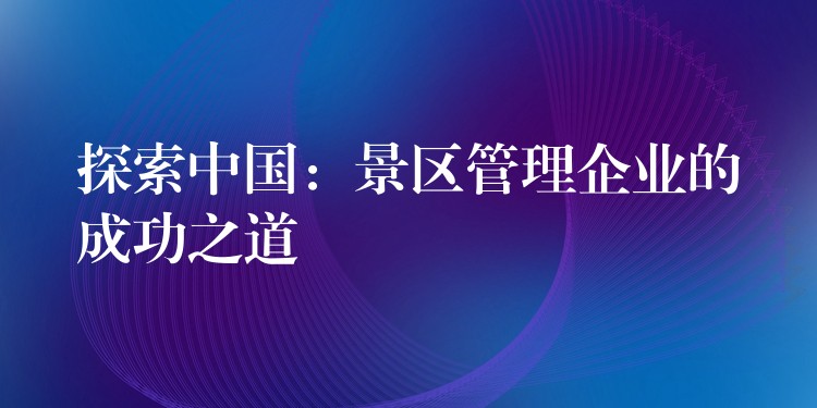 探索中国：景区管理企业的成功之道