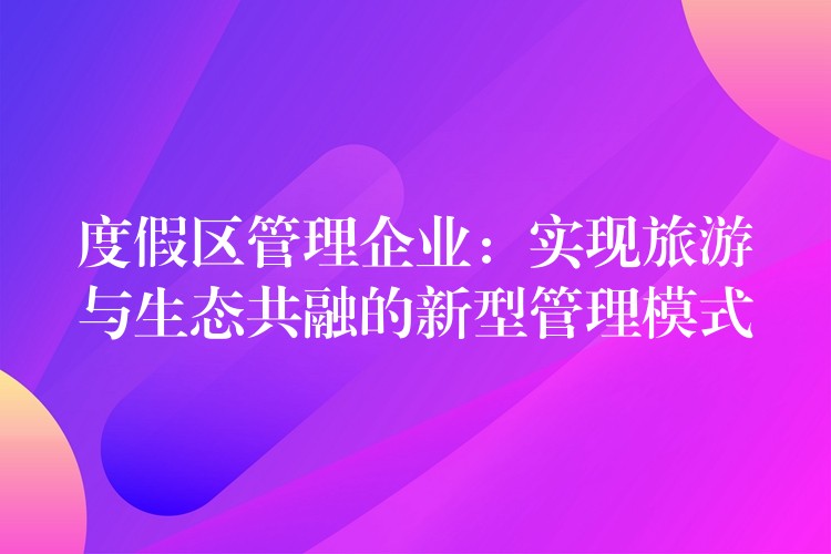 度假区管理企业：实现旅游与生态共融的新型管理模式