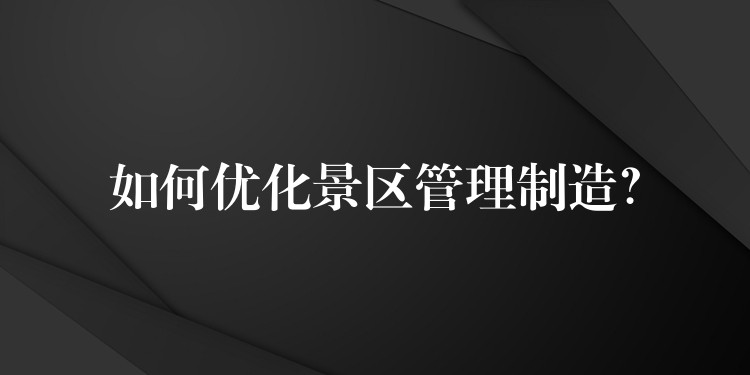 如何优化景区管理制造？