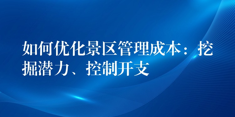 如何优化景区管理成本：挖掘潜力、控制开支