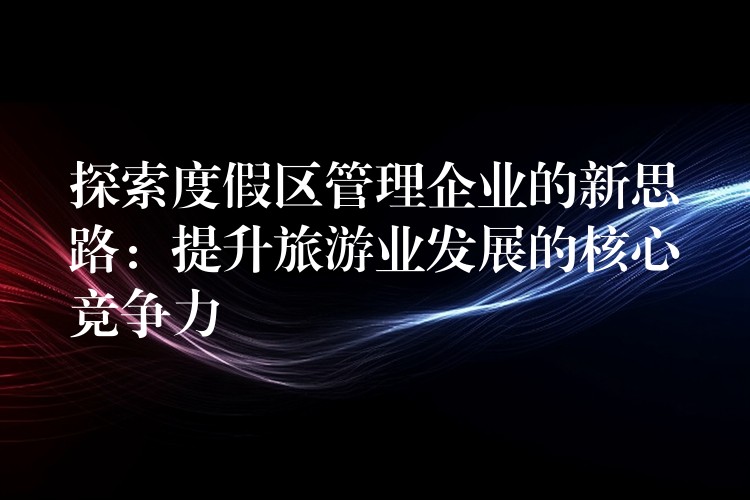 探索度假区管理企业的新思路：提升旅游业发展的核心竞争力