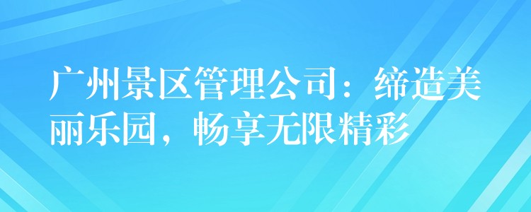 广州景区管理公司：缔造美丽乐园，畅享无限精彩