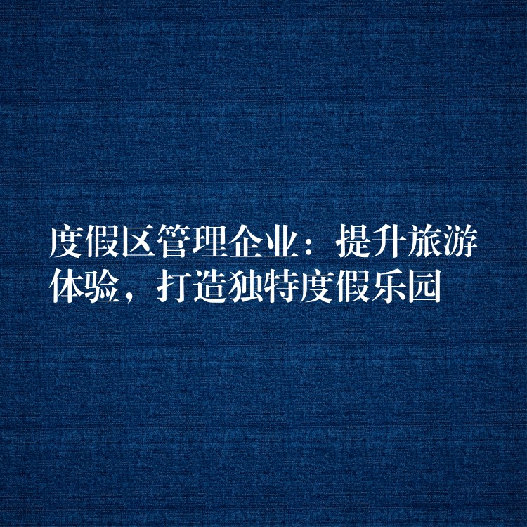 度假区管理企业：提升旅游体验，打造独特度假乐园