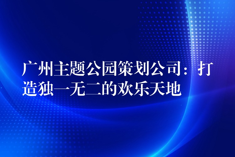 广州主题公园策划公司：打造独一无二的欢乐天地