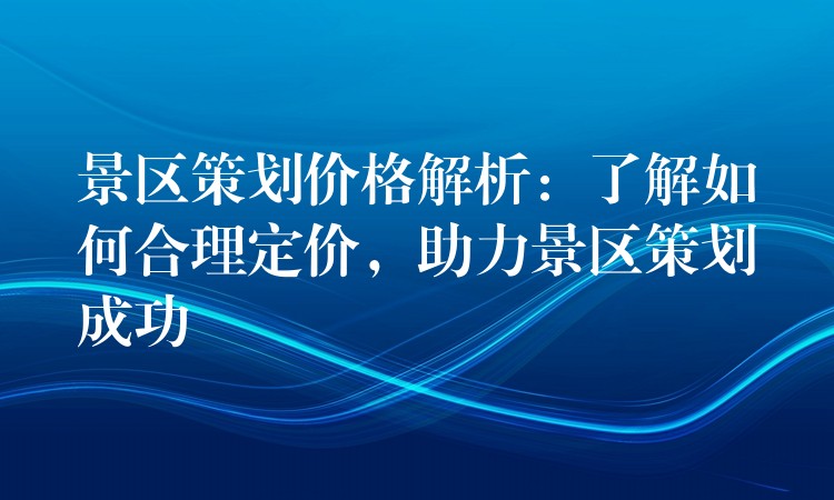 景区策划价格解析：了解如何合理定价，助力景区策划成功